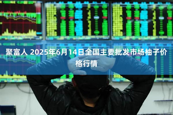 聚富人 2025年6月14日全国主要批发市场柚子价格行情