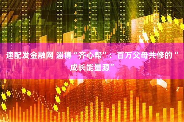 速配发金融网 淄博“齐心帮”：百万父母共修的“成长能量源”