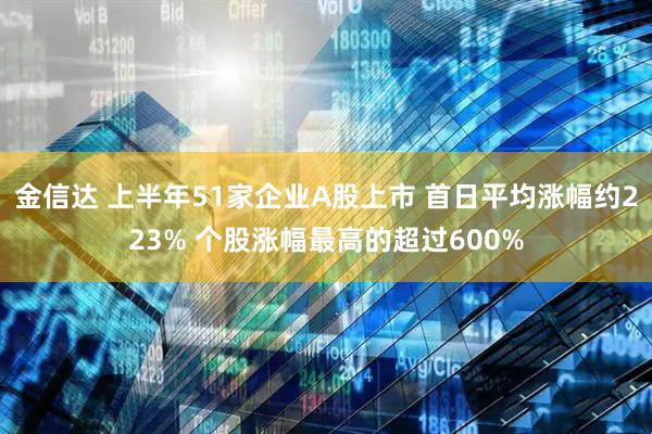 金信达 上半年51家企业A股上市 首日平均涨幅约223% 个股涨幅最高的超过600%