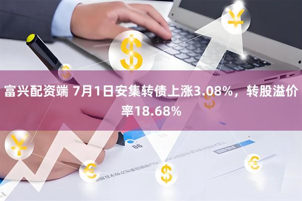 富兴配资端 7月1日安集转债上涨3.08%，转股溢价率18.68%