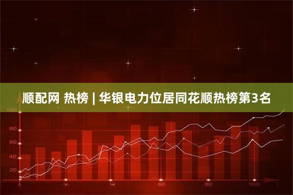 顺配网 热榜 | 华银电力位居同花顺热榜第3名
