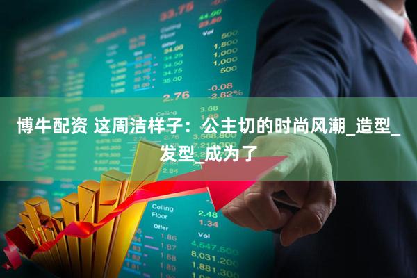 博牛配资 这周洁样子：公主切的时尚风潮_造型_发型_成为了