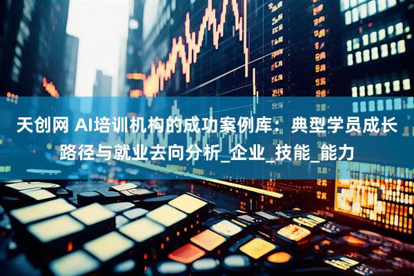天创网 AI培训机构的成功案例库：典型学员成长路径与就业去向分析_企业_技能_能力