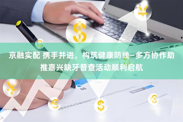 京融实配 携手并进，构筑健康防线—多方协作助推嘉兴缺牙普查活动顺利启航