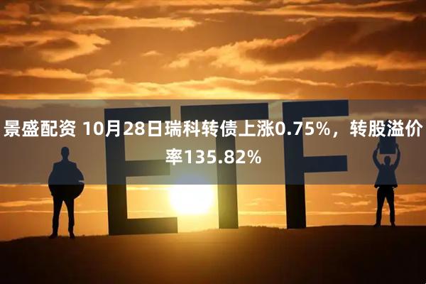 景盛配资 10月28日瑞科转债上涨0.75%，转股溢价率135.82%