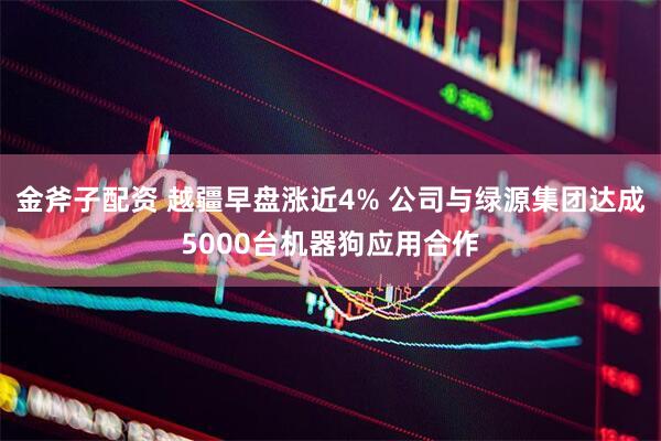 金斧子配资 越疆早盘涨近4% 公司与绿源集团达成5000台机器狗应用合作