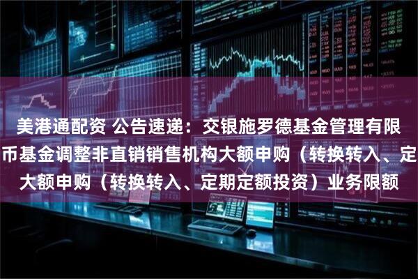 美港通配资 公告速递：交银施罗德基金管理有限公司关于交银天鑫宝货币基金调整非直销销售机构大额申购（转换转入、定期定额投资）业务限额